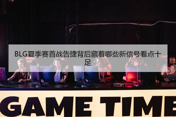 BLG夏季赛首战告捷背后藏着哪些新信号看点十足